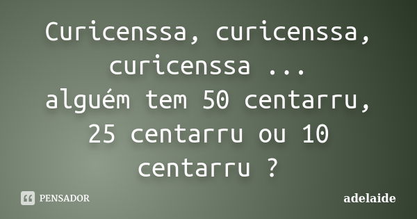 Curicenssa, curicenssa, curicenssa ... alguém tem 50 centarru, 25 centarru ou 10 centarru ?... Frase de Adelaide.