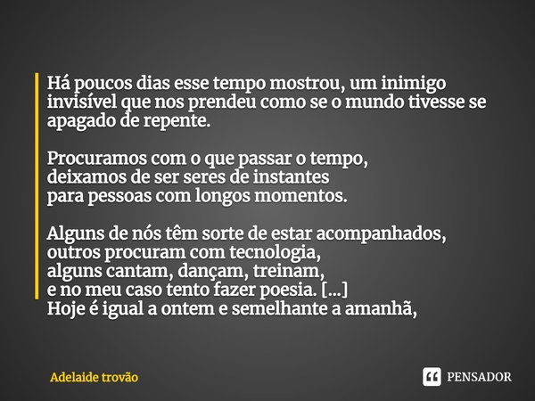 Há poucos dias esse tempo mostrou, um inimigo invisível que nos prendeu como se o mundo tivesse se apagado de repente. Procuramos com o que passar o tempo,
dei... Frase de Adelaide trovão.
