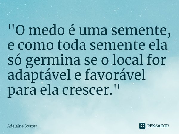 ⁠"O medo é uma semente, e como toda semente ela só germina se o local for adaptável e favorável para ela crescer."... Frase de Adelaine Soares.