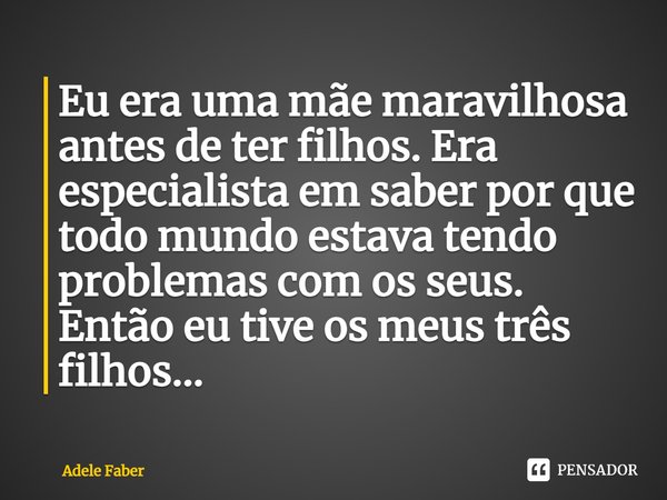 Eu era uma mãe maravilhosa antes de ter filhos. Era especialista em saber por que todo mundo estava tendo problemas com os seus. Então eu tive os meus três filh... Frase de Adele Faber.