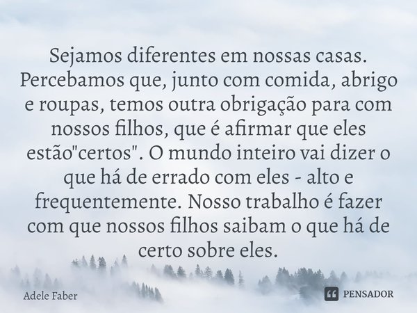 ⁠Sejamos diferentes em nossas casas. Percebamos que, junto com comida, abrigo e roupas, temos outra obrigação para com nossos filhos, que é afirmar que eles est... Frase de Adele Faber.