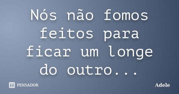 Nós não fomos feitos para ficar um longe do outro...... Frase de Adele.