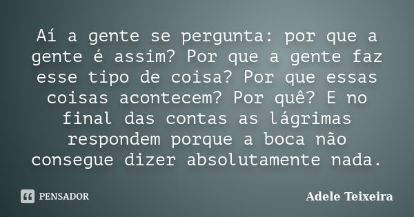 Aí a gente se pergunta: por que a gente é assim? Por que a gente faz esse tipo de coisa? Por que essas coisas acontecem? Por quê? E no final das contas as lágri... Frase de Adele Teixeira.