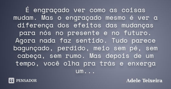 É engraçado ver como as coisas mudam. Mas o engraçado mesmo é ver a diferença dos efeitos das mudanças para nós no presente e no futuro. Agora nada faz sentido.... Frase de Adele Teixeira.