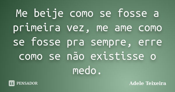 Me beije como se fosse a primeira vez, me ame como se fosse pra sempre, erre como se não existisse o medo.... Frase de Adele Teixeira.