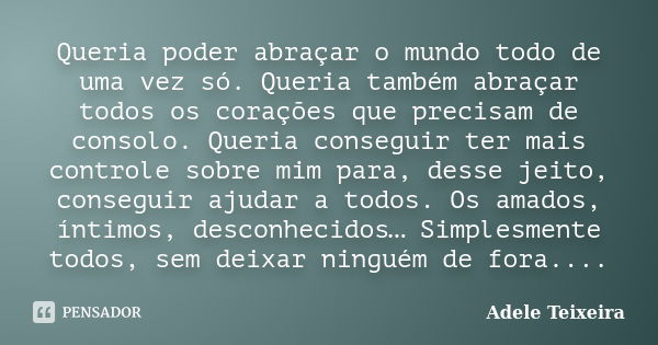 Queria poder abraçar o mundo todo de uma vez só. Queria também abraçar todos os corações que precisam de consolo. Queria conseguir ter mais controle sobre mim p... Frase de Adele Teixeira.