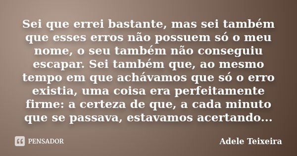 Sei que errei bastante, mas sei também que esses erros não possuem só o meu nome, o seu também não conseguiu escapar. Sei também que, ao mesmo tempo em que achá... Frase de Adele Teixeira.