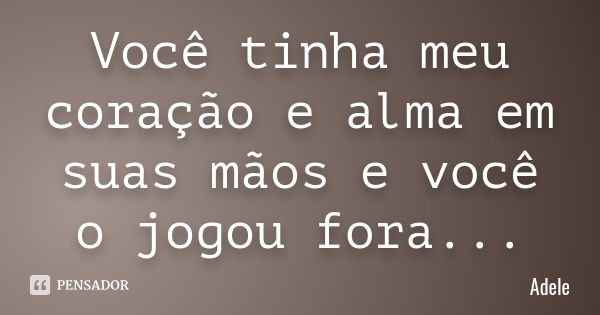 Você tinha meu coração e alma em suas mãos e você o jogou fora...... Frase de Adele.