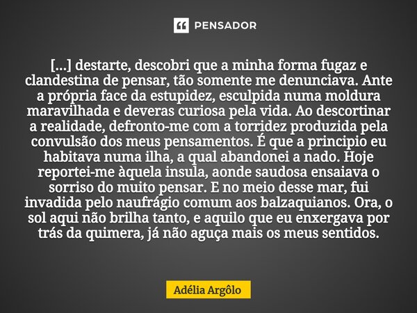 ⁠[...] destarte, descobri que a minha forma fugaz e clandestina de pensar, tão somente me denunciava. Ante a própria face da estupidez, esculpida numa moldura m... Frase de Adelia Argolo.