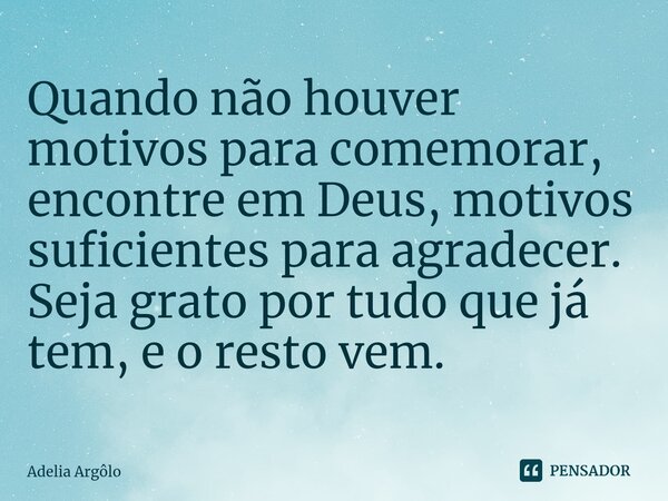 Quando não houver motivos para comemorar, encontre em Deus, motivos suficientes para agradecer. Seja grato por tudo que já tem, e o resto vem.... Frase de Adelia Argolo.