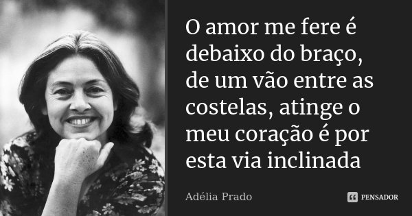 O amor me fere é debaixo do braço, de um vão entre as costelas, atinge o meu coração é por esta via inclinada... Frase de Adélia Prado.