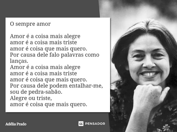 O sempre amor Amor é a coisa mais alegre amor é a coisa mais triste amor é coisa que mais quero. Por causa dele falo palavras como lanças. Amor é a coisa mais ... Frase de Adélia Prado.
