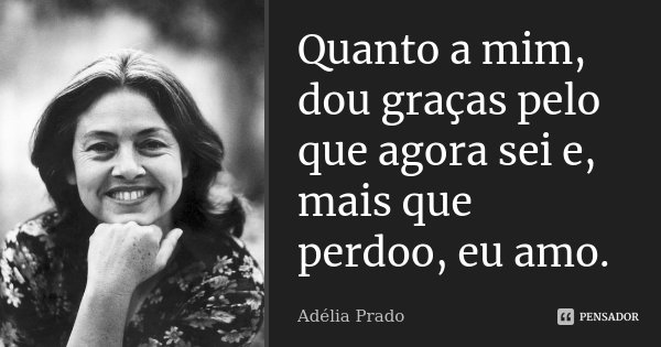 Quanto a mim, dou graças pelo que agora sei e, mais que perdoo, eu amo.... Frase de Adélia Prado.