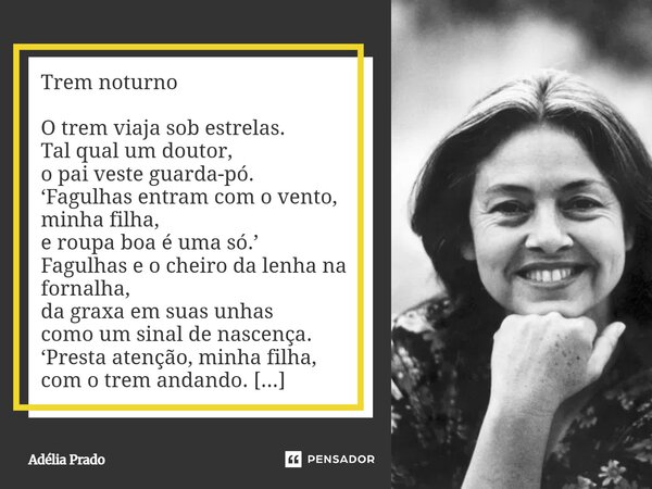 Trem noturno O trem viaja sob estrelas. Tal qual um doutor, o pai veste guarda-pó. ‘Fagulhas entram com o vento, minha filha, e roupa boa é uma só.’ Fagulhas e... Frase de Adélia Prado.