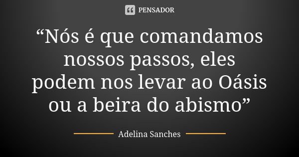 “Nós é que comandamos nossos passos, eles podem nos levar ao Oásis ou a beira do abismo”... Frase de Adelina Sanches.