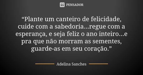 “Plante um canteiro de felicidade, cuide com a sabedoria...regue com a esperança, e seja feliz o ano inteiro...e pra que não morram as sementes, guarde-as em se... Frase de Adelina Sanches.