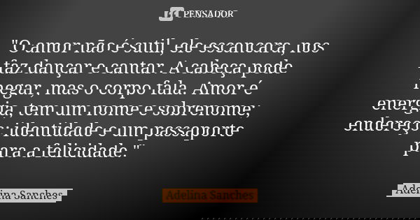 "O amor não é sutil, ele escancara, nos faz dançar e cantar. A cabeça pode negar, mas o corpo fala. Amor é energia, tem um nome e sobrenome; endereço; iden... Frase de Adelina Sanches.