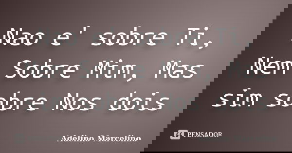 Nao e' sobre Ti, Nem Sobre Mim, Mas sim sobre Nos dois... Frase de Adelino Marcelino.