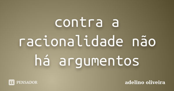 contra a racionalidade não há argumentos... Frase de adelino oliveira.