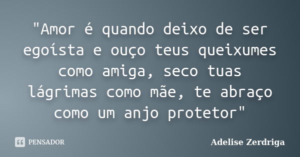 "Amor é quando deixo de ser egoísta e ouço teus queixumes como amiga, seco tuas lágrimas como mãe, te abraço como um anjo protetor"... Frase de Adelise Zerdriga.