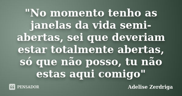 "No momento tenho as janelas da vida semi-abertas, sei que deveriam estar totalmente abertas, só que não posso, tu não estas aqui comigo"... Frase de Adelise Zerdriga.