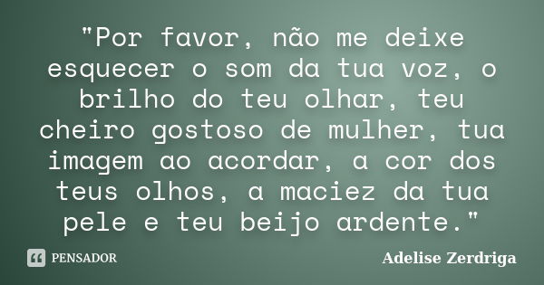 "Por favor, não me deixe esquecer o som da tua voz, o brilho do teu olhar, teu cheiro gostoso de mulher, tua imagem ao acordar, a cor dos teus olhos, a mac... Frase de Adelise Zerdriga.