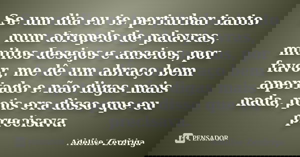 Se um dia eu te perturbar tanto num atropelo de palavras, muitos desejos e anseios, por favor, me dê um abraço bem apertado e não digas mais nada, pois era diss... Frase de Adelise Zerdriga.