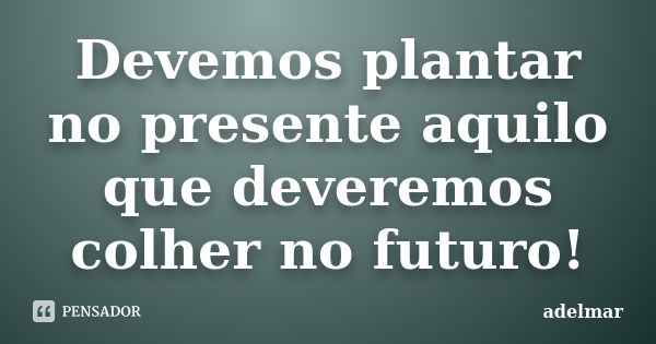 Devemos plantar no presente aquilo que deveremos colher no futuro!... Frase de adelmar.