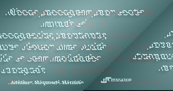Nossa passagem por este mundo é passageira;portanto, procure levar uma vida tranquila e sem maldades no coração.... Frase de Adelmar Marqueds Marinho.