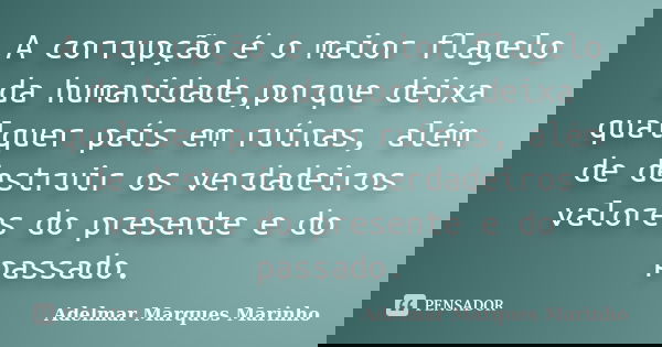 A corrupção é o maior flagelo da humanidade,porque deixa qualquer país em ruínas, além de destruir os verdadeiros valores do presente e do passado.... Frase de adelmar marques marinho.