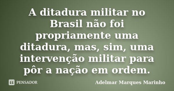 A ditadura militar no Brasil não foi propriamente uma ditadura, mas, sim, uma intervenção militar para pôr a nação em ordem.... Frase de adelmar marques marinho.