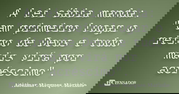 A lei sábia manda: "em primeiro lugar o reino de Deus e tudo mais virá por acréscimo".... Frase de adelmar marques marinho.