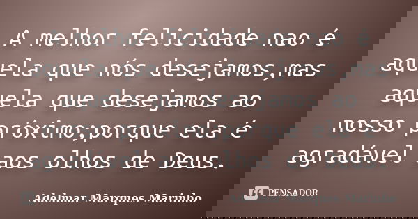 A melhor felicidade nao é aquela que nós desejamos,mas aquela que desejamos ao nosso próximo;porque ela é agradável aos olhos de Deus.... Frase de adelmar marques marinho.
