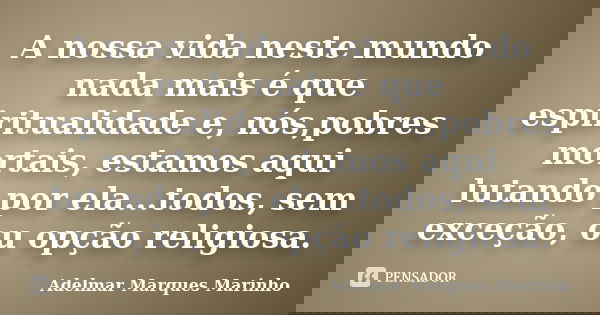 A nossa vida neste mundo nada mais é que espiritualidade e, nós,pobres mortais, estamos aqui lutando por ela...todos, sem exceção, ou opção religiosa.... Frase de adelmar marques marinho.