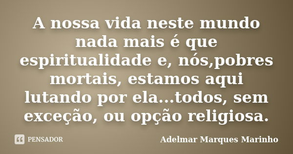 A nossa vida neste mundo nada mais é que espiritualidade e, nós,pobres mortais, estamos aqui lutando por ela...todos, sem exceção, ou opção religiosa.... Frase de adelmar marques marinho.