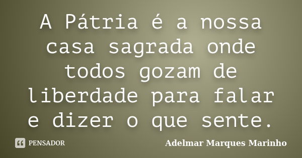 A Pátria é a nossa casa sagrada onde todos gozam de liberdade para falar e dizer o que sente.... Frase de adelmar marques marinho.