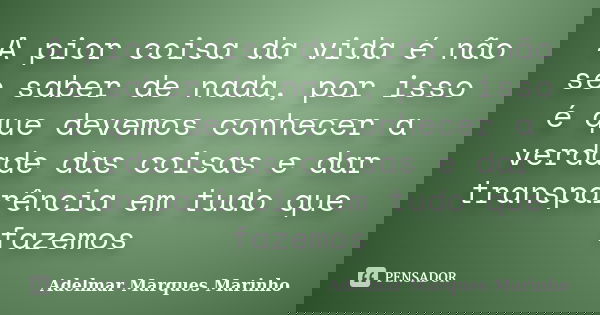 A pior coisa da vida é não se saber de nada, por isso é que devemos conhecer a verdade das coisas e dar transparência em tudo que fazemos... Frase de adelmar marques marinho.