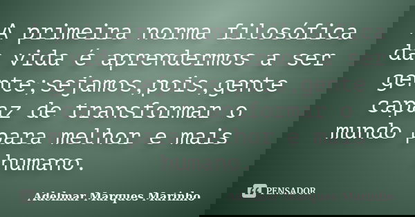 A primeira norma filosófica da vida é aprendermos a ser gente;sejamos,pois,gente capaz de transformar o mundo para melhor e mais humano.... Frase de adelmar marques marinho.