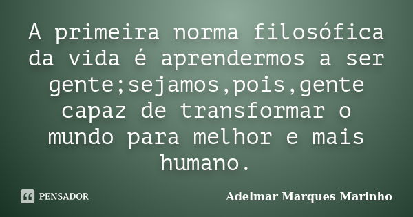 A primeira norma filosófica da vida é aprendermos a ser gente;sejamos,pois,gente capaz de transformar o mundo para melhor e mais humano.... Frase de adelmar marques marinho.