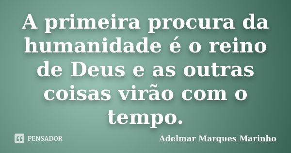 A primeira procura da humanidade é o reino de Deus e as outras coisas virão com o tempo.... Frase de adelmar marques marinho.