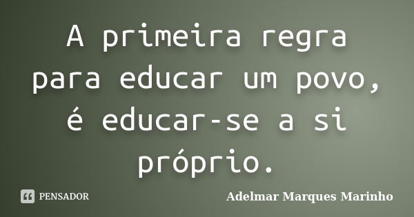 A primeira regra para educar um povo, é educar-se a si próprio.... Frase de adelmar marques marinho.