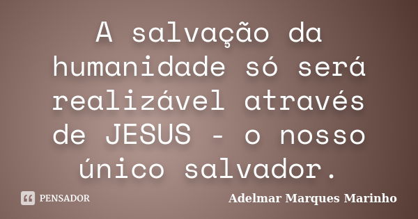 A salvação da humanidade só será realizável através de JESUS - o nosso único salvador.... Frase de adelmar marques marinho.