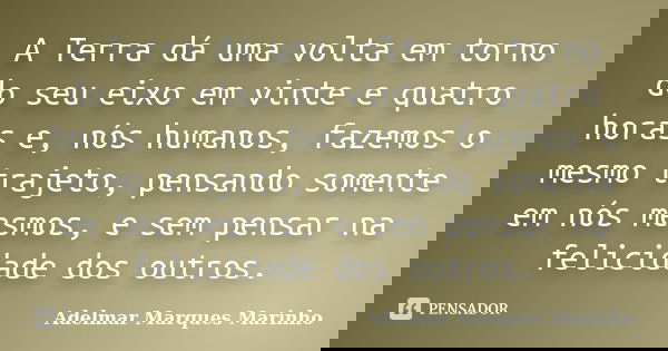 A Terra dá uma volta em torno do seu eixo em vinte e quatro horas e, nós humanos, fazemos o mesmo trajeto, pensando somente em nós mesmos, e sem pensar na felic... Frase de adelmar marques marinho.