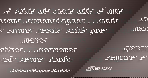 A vida de cada dia é uma eterna aprendizagem...nada mais somos nesta vida que meros aprendizes...morremos sempre e não vemos tudo.... Frase de adelmar marques marinho.