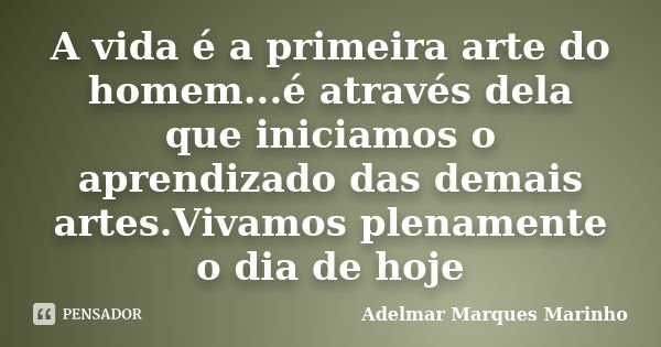 A vida é a primeira arte do homem...é através dela que iniciamos o aprendizado das demais artes.Vivamos plenamente o dia de hoje... Frase de adelmar marques marinho.