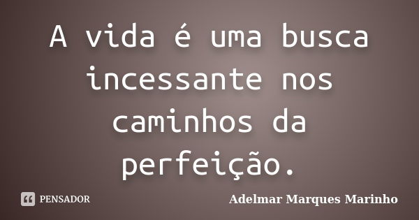 A vida é uma busca incessante nos caminhos da perfeição.... Frase de adelmar marques marinho.