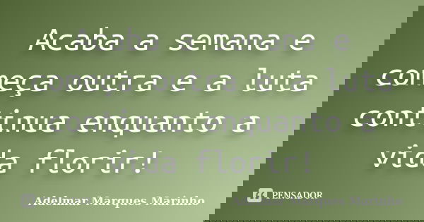 Acaba a semana e começa outra e a luta continua enquanto a vida florir!... Frase de adelmar marques marinho.