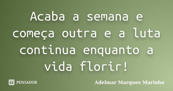 Acaba a semana e começa outra e a luta continua enquanto a vida florir!... Frase de adelmar marques marinho.