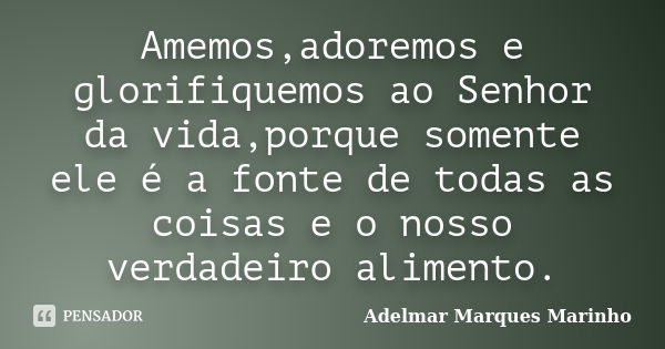 Amemos,adoremos e glorifiquemos ao Senhor da vida,porque somente ele é a fonte de todas as coisas e o nosso verdadeiro alimento.... Frase de adelmar marques marinho.