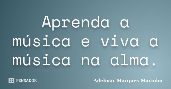 Aprenda a música e viva a música na alma.... Frase de adelmar marques marinho.